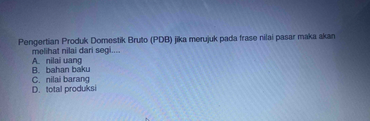 Pengertian Produk Domestik Bruto (PDB) jika merujuk pada frase nilai pasar maka akan
melihat nilai dari segi....
A. nilai uang
B. bahan baku
C. nilai barang
D. total produksi