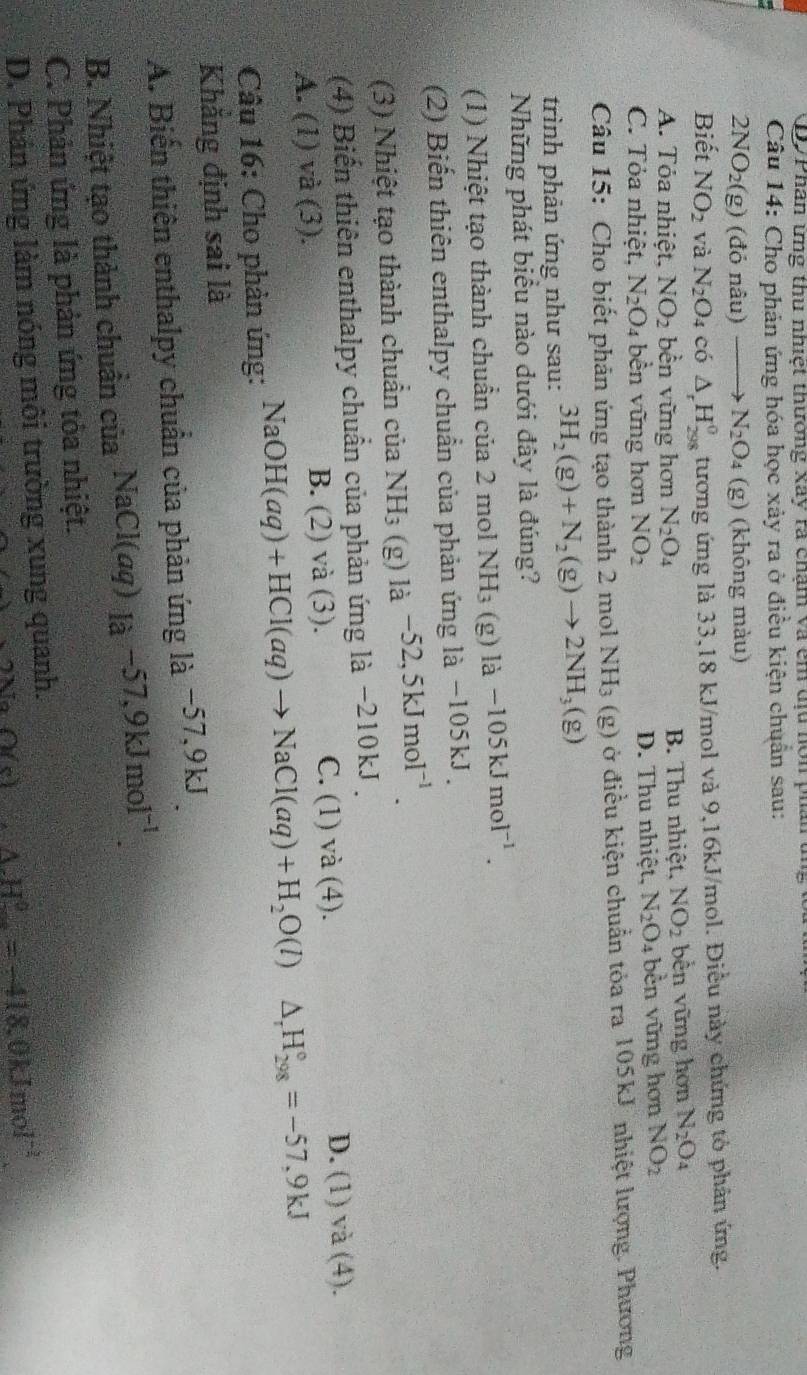 D7Phân ứng thu nhiệt thường xây ra chậm và êm dịu hôn phân
Câu 14: Cho phản ứng hóa học xảy ra ở điều kiện chuẩn sau:
2NO_2(g) (đỏ nâu) N_2O_4 (g) (không màu)
Biết NO_2 và N_2O_4 có △ _rH_(298)^0 tương ứng là 33,18 kJ/mol và 9,16kJ/mol. Điều này chứng tỏ phân ứng.
A. Tỏa nhiệt, NO_2 bền vững hơn N_2O_4 B. Thu nhiệt, NO_2 bền vững hơn N_2O_4
C. Tỏa nhiệt. N_2O_4 bề n vững hơn NO_2 D. Thu nhiệt, N_2O_4 bền vững hơn NO_2
Câu 15: Cho biết phản ứng tạo thành 2 mol NH_3 (g) ở điều kiện chuẩn tỏa ra 105kJ nhiệt lượng. Phương
trình phản ứng như sau: 3H_2(g)+N_2(g)to 2NH_3 g 1
Những phát biểu nào dưới đây là đúng?
(1) Nhiệt tạo thành chuẩn của 2 mol NH_3 (g) là -105kJmol^(-1).
(2) Biến thiên enthalpy chuẩn của phản ứng là −105kJ .
(3) Nhiệt tạo thành chuẩn của NH_3 (g) là -52,5kJmol^(-1).
(4) Biến thiên enthalpy chuẩn của phản ứng là −210kJ .
A. (1) và (3). B. (2) và (3). C. (1) và (4). D. (1)va(4 ).
Câu 16: Cho phản ứng: NaOH(aq)+HCl(aq)to NaCl(aq)+H_2O(l)△ _rH_(298)°=-57,9kJ
Khẳng định sai là
A. Biến thiên enthalpy chuẩn của phản ứng là −57,9kJ 
B. Nhiệt tạo thành chuẩn của NaCl(aq)_Ia-57,9kJmol^(-1)
C. Phản ứng là phản ứng tỏa nhiệt.
D. Phản ứng làm nóng môi trường xung quanh.
O(c) 45° △ H°=-418.0kJmol^(-1)