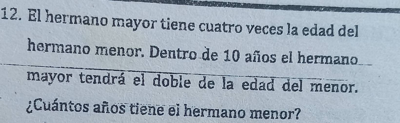 El hermano mayor tiene cuatro veces la edad del 
hermano menor. Dentro de 10 años el hermano 
mayor tendrá el doble de la edad del menor. 
¿Cuántos años tiene el hermano menor?