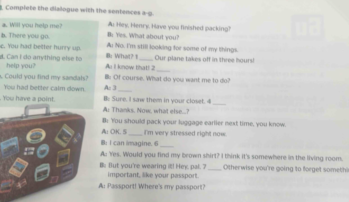 Complete the dialogue with the sentences a-g. 
A: Hey, Henry, Have you finished packing? 
a. Will you help me? B: Yes. What about you? 
b. There you go. 
A: No. I'm still looking for some of my things. 
c. You had better hurry up. B: What? 1 _Our plane takes off in three hours! 
d. Can I do anything else to 
help you? A: I know that! 2_ 
. Could you find my sandals? B: Of course. What do you want me to do? 
You had better calm down. A: 3 _ 
You have a point. B: Sure. I saw them in your closet. 4_ 
A: Thanks. Now, what else...? 
B: You should pack your luggage earlier next time, you know. 
A: OK.5 _I'm very stressed right now. 
B: I can imagine. 6_ 
A: Yes. Would you find my brown shirt? I think it's somewhere in the living room. 
B: But you're wearing it! Hey, pal. 7 _Otherwise you're going to forget somethi 
important, like your passport. 
A: Passport! Where's my passport?