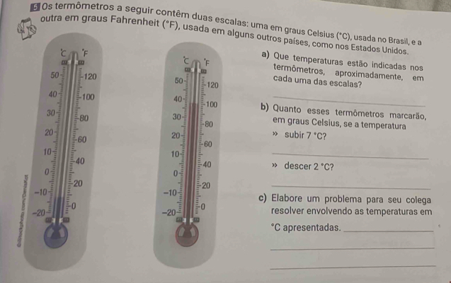 Os termômetros a seguir contêm duas escalas: uma em graus Celsius outra em graus Fahrenheit (^circ F) , usada em alguns outros países, como nos Estados Unidos. , usada no Brasil, e a
(^circ C)
℃ c F
a) Que temperaturas estão indicadas nos°C F termômetros, aproximadamente, em
50 : 120 50 : 120
cada uma das escalas?
40
40 - 100 100 b) Quanto esses termômetros marcarão,
30
80
30 :
-80
em graus Celsius, se a temperatura
20 » subir 7°C
60
20
60
10
-40
10 E 40 » descer 2°C ?
20
-10 20 _ 
=
-20^(_ :) E c) Elabore um problema para seu colega 
0 resolver envolvendo as temperaturas em
-20 : 0°C apresentadas._ 
_ 
_