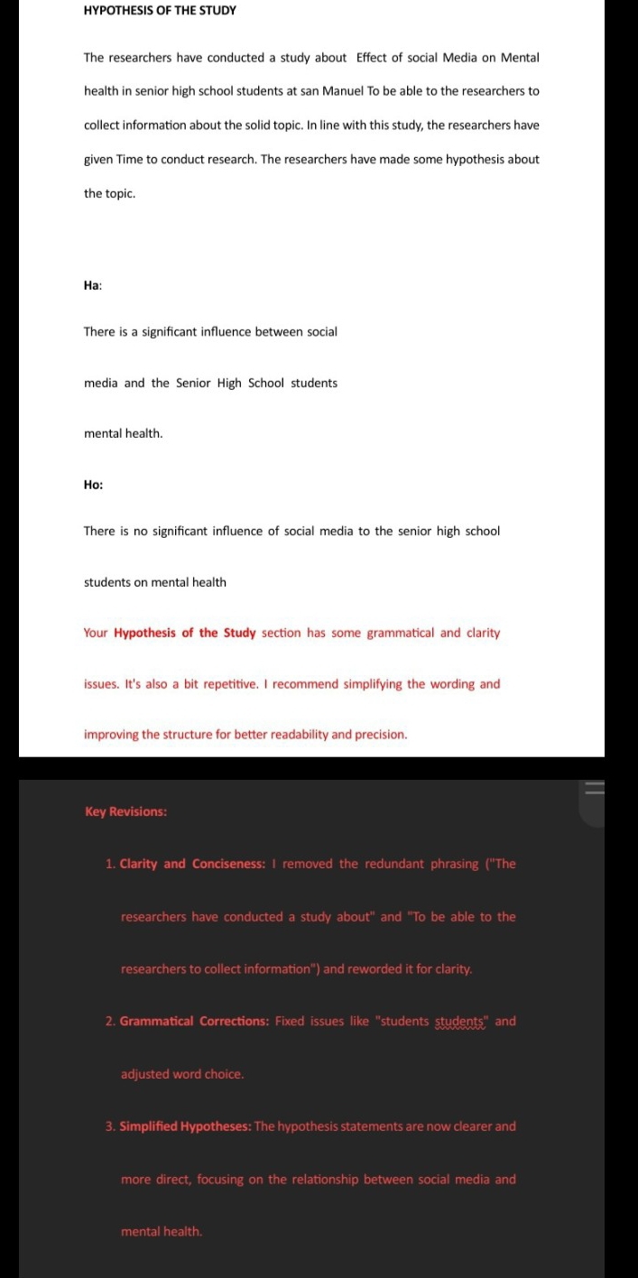 HYPOTHESIS OF THE STUDY 
The researchers have conducted a study about Effect of social Media on Mental 
health in senior high school students at san Manuel To be able to the researchers to 
collect information about the solid topic. In line with this study, the researchers have 
given Time to conduct research. The researchers have made some hypothesis about 
the topic. 
Ha: 
There is a significant influence between social 
media and the Senior High School students 
mental health. 
Ho: 
There is no significant influence of social media to the senior high school 
students on mental health 
Your Hypothesis of the Study section has some grammatical and clarity 
issues. It's also a bit repetitive. I recommend simplifying the wording and 
improving the structure for better readability and precision. 
Key Revisions: 
1. Clarity and Conciseness: I removed the redundant phrasing ("The 
researchers have conducted a study about" and "To be able to the 
researchers to collect information") and reworded it for clarity. 
2. Grammatical Corrections: Fixed issues like "students students" and 
adjusted word choice. 
3. Simplified Hypotheses: The hypothesis statements are now clearer and 
more direct, focusing on the relationship between social media and 
mental health.