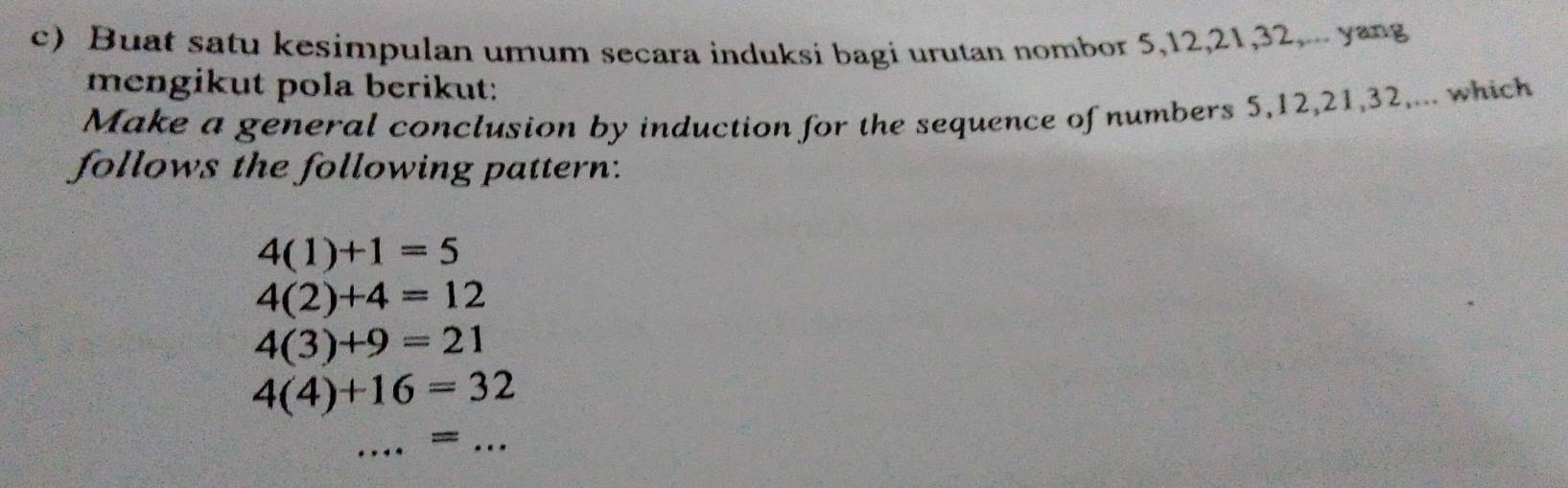 Buat satu kesimpulan umum secara induksi bagi urutan nombor 5, 12, 21, 32.... yang 
mengikut pola berikut: 
Make a general conclusion by induction for the sequence of numbers 5, 12, 21, 32,... which 
follows the following pattern:
4(1)+1=5
4(2)+4=12
4(3)+9=21
4(4)+16=32
_=_