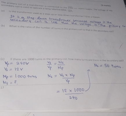 The primary coil of a transformer is connected to the overline 200y
(3 marks) 
secondary coll is used to operate a lamp labelled 60W, 12V a c mains supply. The voltage of the 
_ 
(a) is the transformer used as a step-up or step-down transformer? Give a reason. 
_ 
_ 
_ 
(b) What is the ratio of the number of turns in the primary coil to that in the secondary coil? 
(c) If there are 1000 turns in the primary coil, how many turns are there in the secondary coll? 
17