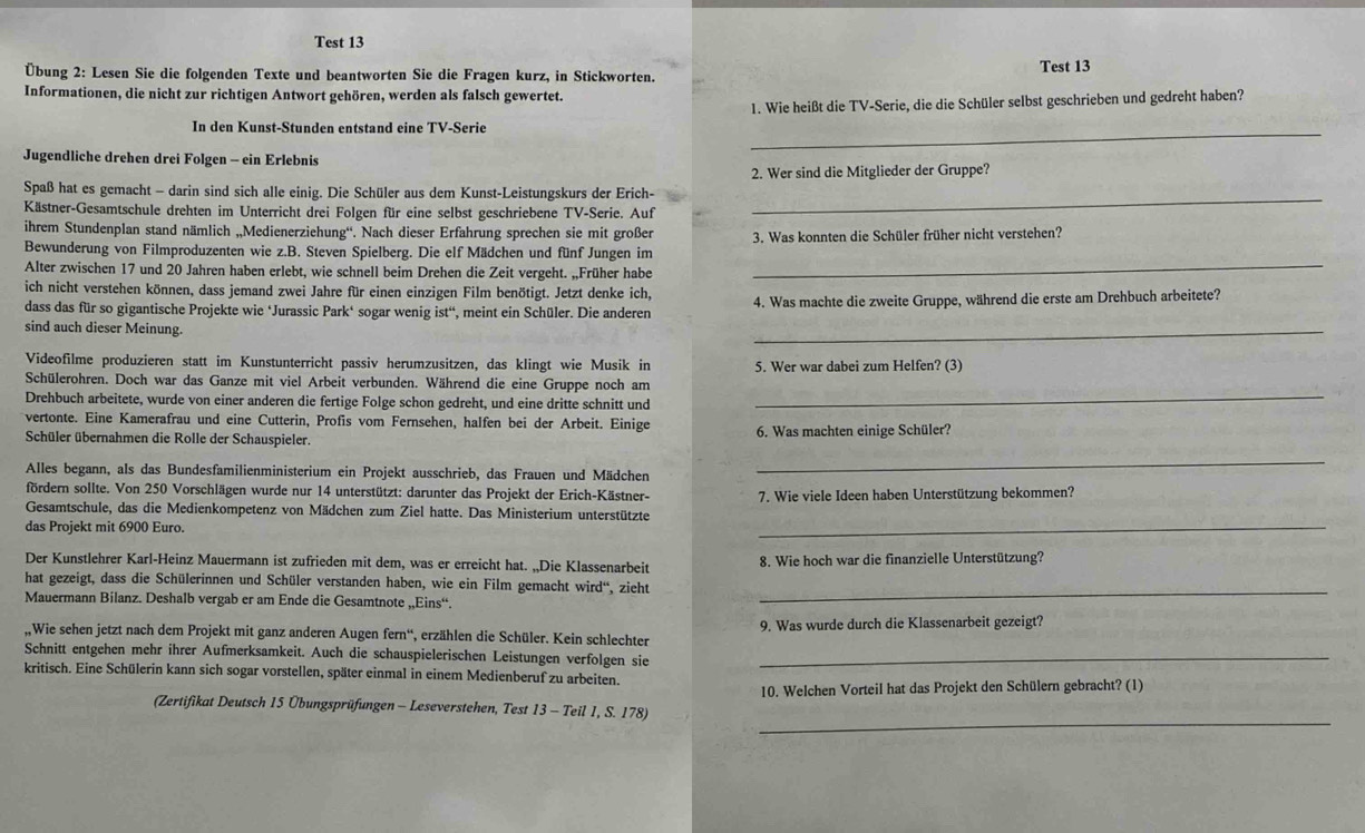 Test 13
Test 13
Übung 2: Lesen Sie die folgenden Texte und beantworten Sie die Fragen kurz, in Stickworten.
Informationen, die nicht zur richtigen Antwort gehören, werden als falsch gewertet.
1. Wie heißt die TV-Serie, die die Schüler selbst geschrieben und gedreht haben?
In den Kunst-Stunden entstand eine TV-Serie
Jugendliche drehen drei Folgen - ein Erlebnis
_
_
Spaß hat es gemacht - darin sind sich alle einig. Die Schüler aus dem Kunst-Leistungskurs der Erich- 2. Wer sind die Mitglieder der Gruppe?
Kästner-Gesamtschule drehten im Unterricht drei Folgen für eine selbst geschriebene TV-Serie. Auf
ihrem Stundenplan stand nämlich „,Medienerziehung“. Nach dieser Erfahrung sprechen sie mit großer
Bewunderung von Filmproduzenten wie z.B. Steven Spielberg. Die elf Mädchen und fünf Jungen im 3. Was konnten die Schüler früher nicht verstehen?
Alter zwischen 17 und 20 Jahren haben erlebt, wie schnell beim Drehen die Zeit vergeht. „Früher habe_
ich nicht verstehen können, dass jemand zwei Jahre für einen einzigen Film benötigt. Jetzt denke ich,
dass das für so gigantische Projekte wie ‘Jurassic Park‘ sogar wenig ist', meint ein Schüler. Die anderen 4. Was machte die zweite Gruppe, während die erste am Drehbuch arbeitete?
sind auch dieser Meinung.
_
Videofilme produzieren statt im Kunstunterricht passiv herumzusitzen, das klingt wie Musik in 5. Wer war dabei zum Helfen? (3)
Schülerohren. Doch war das Ganze mit viel Arbeit verbunden. Während die eine Gruppe noch am
Drehbuch arbeitete, wurde von einer anderen die fertige Folge schon gedreht, und eine dritte schnitt und
_
vertonte. Eine Kamerafrau und eine Cutterin, Profis vom Fernsehen, halfen bei der Arbeit. Einige
Schüler übernahmen die Rolle der Schauspieler.  6. Was machten einige Schüler?
Alles begann, als das Bundesfamilienministerium ein Projekt ausschrieb, das Frauen und Mädchen
_
fördern sollte. Von 250 Vorschlägen wurde nur 14 unterstützt: darunter das Projekt der Erich-Kästner-
Gesamtschule, das die Medienkompetenz von Mädchen zum Ziel hatte. Das Ministerium unterstützte 7. Wie viele Ideen haben Unterstützung bekommen?
das Projekt mit 6900 Euro.
_
Der Kunstlehrer Karl-Heinz Mauermann ist zufrieden mit dem, was er erreicht hat. „,Die Klassenarbeit 8. Wie hoch war die finanzielle Unterstützung?
hat gezeigt, dass die Schülerinnen und Schüler verstanden haben, wie ein Film gemacht wird“, zieht
Mauermann Bilanz. Deshalb vergab er am Ende die Gesamtnote „Eins“.
_
,,Wie sehen jetzt nach dem Projekt mit ganz anderen Augen fern'', erzählen die Schüler. Kein schlechter 9. Was wurde durch die Klassenarbeit gezeigt?
Schnitt entgehen mehr ihrer Aufmerksamkeit. Auch die schauspielerischen Leistungen verfolgen sie_
kritisch. Eine Schülerin kann sich sogar vorstellen, später einmal in einem Medienberuf zu arbeiten.
_
(Zertifikat Deutsch 15 Übungsprüfungen - Leseverstehen, Test 13 - Teil 1, S. 178) 10. Welchen Vorteil hat das Projekt den Schülern gebracht? (1)