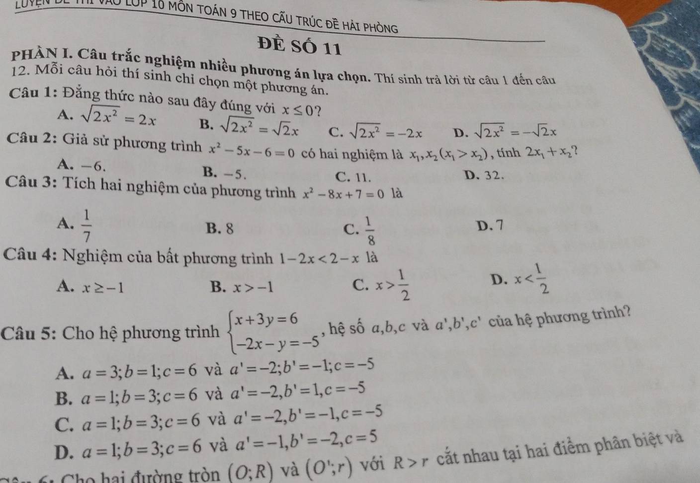 Luyện He tui yào lớp 10 môn tOán 9 tHEO CẤU TRúc đề Hải phòng
Đề Số 11
PHÀN I. Câu trắc nghiệm nhiều phương án lựa chọn. Thí sinh trả lời từ câu 1 đến câu
12. Mỗi câu hỏi thí sinh chỉ chọn một phương án.
Câu 1: Đẳng thức nào sau đây đúng với x≤ 0 ？
A. sqrt(2x^2)=2x B. sqrt(2x^2)=sqrt(2)x C. sqrt(2x^2)=-2x D. sqrt(2x^2)=-sqrt(2)x
Câu 2: Giả sử phương trình x^2-5x-6=0 có hai nghiệm là x_1,x_2(x_1>x_2) , tính 2x_1+x_2 2
A. -6. B. -5.
C. 11. D. 32.
Câu 3: Tích hai nghiệm của phương trình x^2-8x+7=0 là
A.  1/7  D. 7
B. 8 C.  1/8 
*  Câu 4: Nghiệm của bất phương trình 1-2x<2-x</tex> là
B.
A. x≥ -1 x>-1
C. x> 1/2 
D. x
Câu 5: Cho hệ phương trình beginarrayl x+3y=6 -2x-y=-5endarray. , hệ số a,b,c và a',b',c' của hệ phương trình?
A. a=3;b=1;c=6 và a'=-2;b'=-1;c=-5
B. a=1;b=3;c=6 và a'=-2,b'=1,c=-5
C. a=1;b=3;c=6 và a'=-2,b'=-1,c=-5
D. a=1;b=3;c=6 và a'=-1,b'=-2,c=5
61 Cho hai đường tròn (O;R) và (O';r) với R>r cắt nhau tại hai điểm phân biệt và