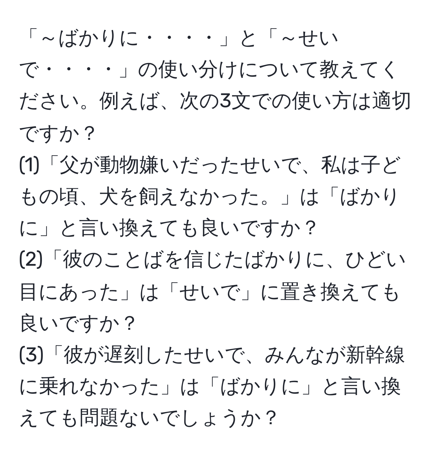 「～ばかりに・・・・」と「～せいで・・・・」の使い分けについて教えてください。例えば、次の3文での使い方は適切ですか？  
(1)「父が動物嫌いだったせいで、私は子どもの頃、犬を飼えなかった。」は「ばかりに」と言い換えても良いですか？  
(2)「彼のことばを信じたばかりに、ひどい目にあった」は「せいで」に置き換えても良いですか？  
(3)「彼が遅刻したせいで、みんなが新幹線に乗れなかった」は「ばかりに」と言い換えても問題ないでしょうか？