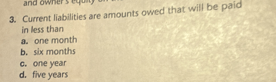 and owners equity
3. Current liabilities are amounts owed that will be paid
in less than
a. one month
b. six months
c. one year
d. five years