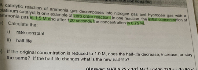 rate law equation 
A catalytic reaction of ammonia gas decomposes into nitrogen gas and hydrogen gas with a 
platinum catalyst is one example of zero order reaction. In one reaction, the initial concentration of 
ammonia gas is 1.5 M and after 120 seconds the concentration is 0.75 M. 
a) Calculate the: 
i) rate constant 
ii) half life 
) If the original concentration is reduced to 1.0 M, does the half-life decrease, increase, or stay 
the same? If the half-life changes what is the new half-life? 
(Answer: (a)(i) 6 25 × 10:3 Ms:1 · (a) (ii) 120 s ·(b) 80