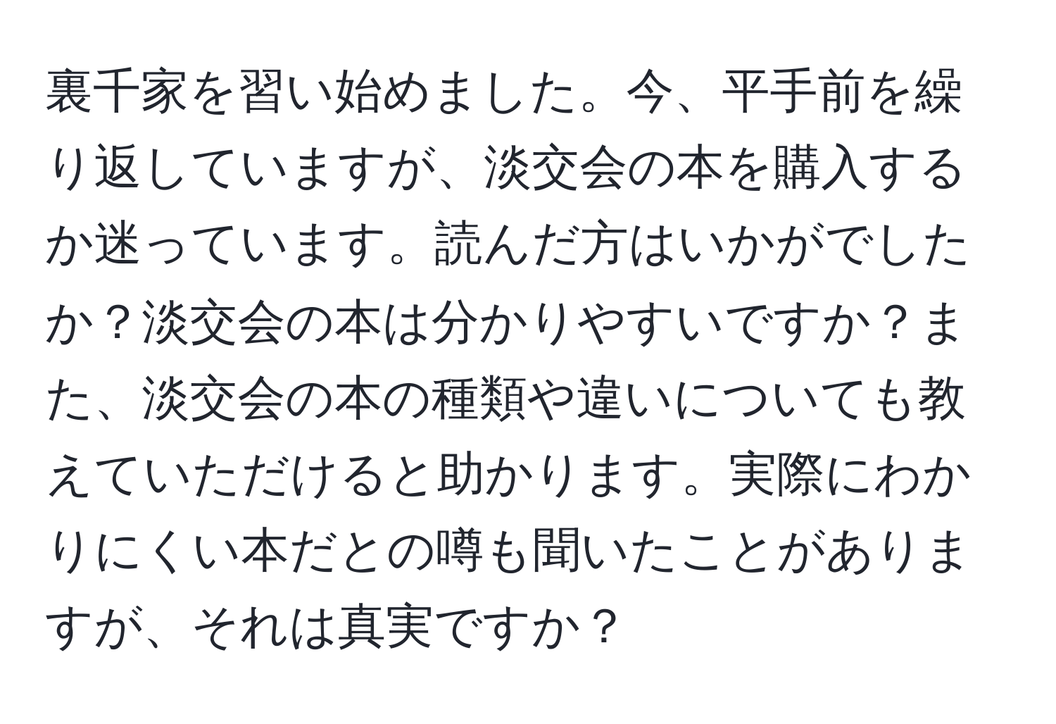 裏千家を習い始めました。今、平手前を繰り返していますが、淡交会の本を購入するか迷っています。読んだ方はいかがでしたか？淡交会の本は分かりやすいですか？また、淡交会の本の種類や違いについても教えていただけると助かります。実際にわかりにくい本だとの噂も聞いたことがありますが、それは真実ですか？