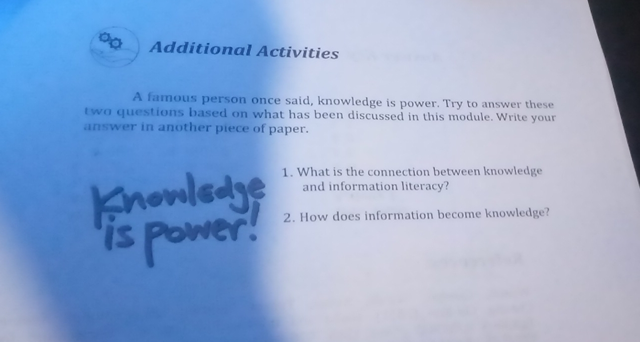 a Additional Activities 
A famous person once said, knowledge is power. Try to answer these 
two questions based on what has been discussed in this module. Write your 
answer in another piece of paper. 
1. What is the connection between knowledge 
and information literacy? 
2. How does information become knowledge?