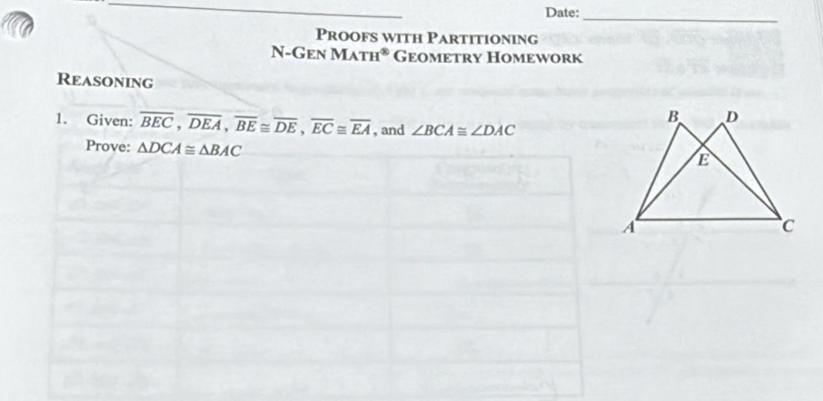 Date: 
_ 
Proofs with Partitioning 
N-Gen Ma -u^(89) Geometry Homework 
Reasoning 
1. Given: overline BEC, overline DEA, overline BE≌ overline DE, overline EC≌ overline EA , and ∠ BCA≌ ∠ DAC
Prove: △ DCA≌ △ BAC