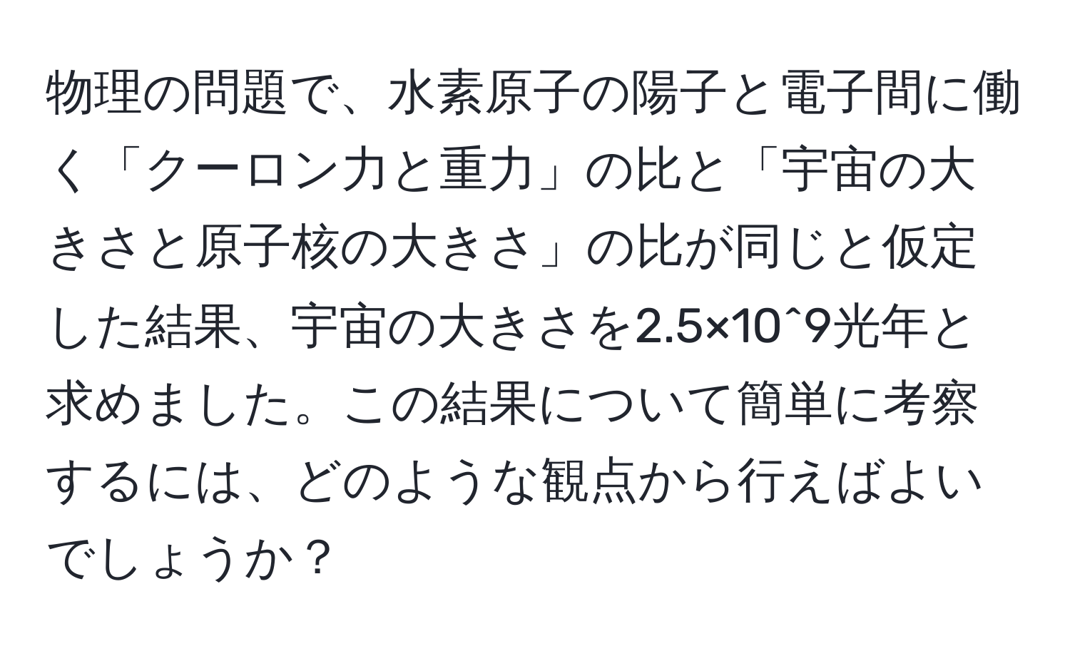 物理の問題で、水素原子の陽子と電子間に働く「クーロン力と重力」の比と「宇宙の大きさと原子核の大きさ」の比が同じと仮定した結果、宇宙の大きさを2.5×10^9光年と求めました。この結果について簡単に考察するには、どのような観点から行えばよいでしょうか？