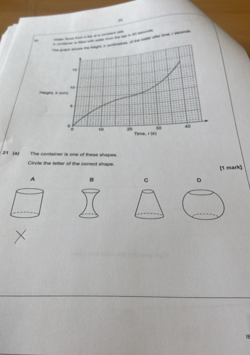 dse dne dor d  t d cmia cotte
e cmhame is filet with wathe fom the ty n 40) aconte
The goute sowe the heigng a cntmattess of the water after tee, i asconds
Heighi, 
21 (a) The container is one of these shapes.
Circle the letter of the correct shape.
[1 mark]
A
B
C
D
IB