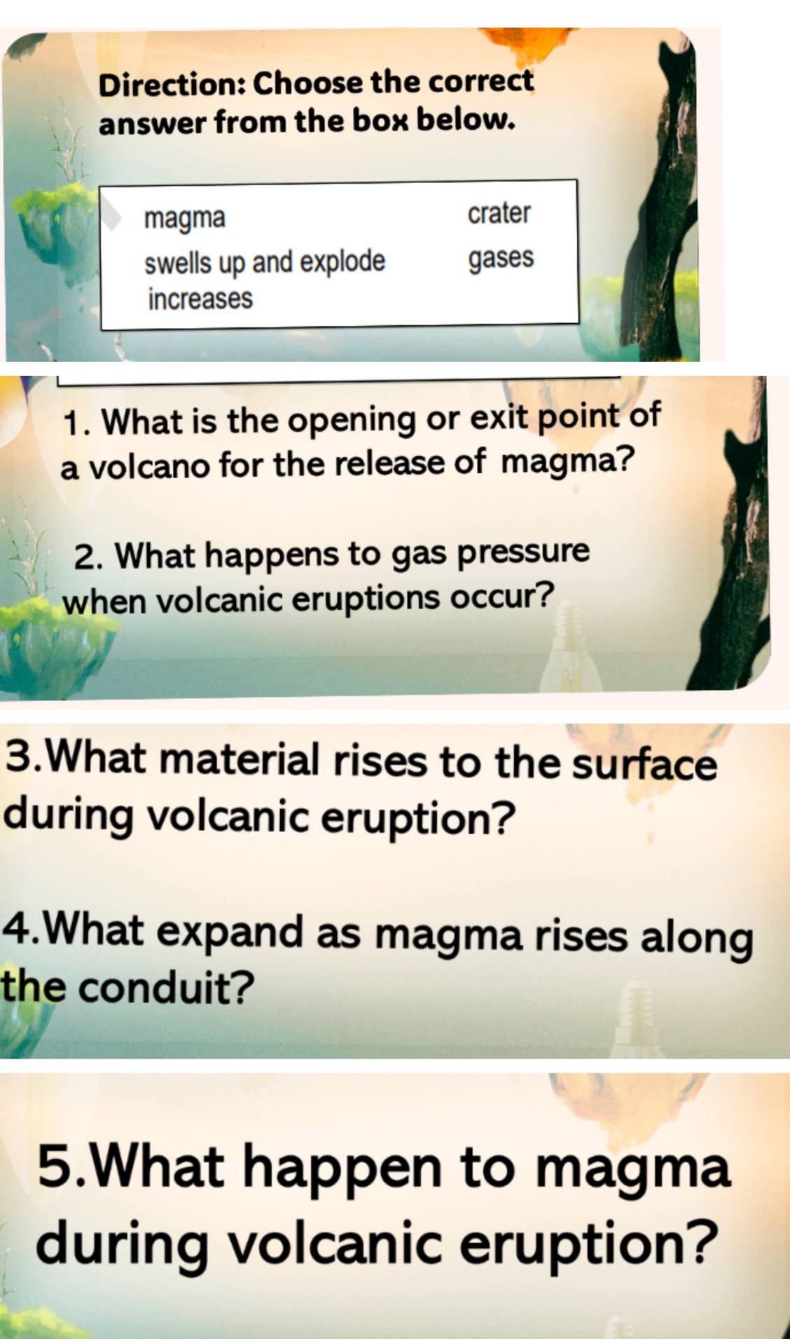 Direction: Choose the correct 
answer from the box below. 
magma 
crater 
swells up and explode gases 
increases 
1. What is the opening or exit point of 
a volcano for the release of magma? 
2. What happens to gas pressure 
when volcanic eruptions occur? 
3.What material rises to the surface 
during volcanic eruption? 
4.What expand as magma rises along 
the conduit? 
5.What happen to magma 
during volcanic eruption?