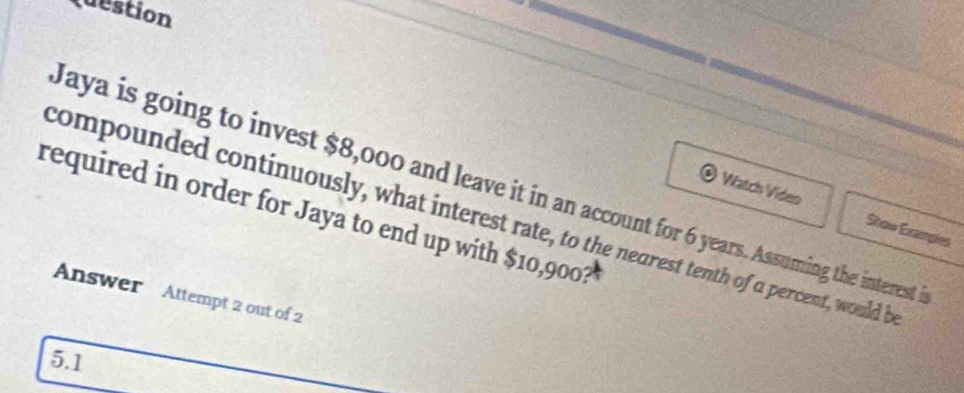 Question 
Jaya is going to invest $8,000 and leave it in an account for 6 years. Assuming the interest i 
Watch Video Show Examples 
required in order for Jaya to end up with $10,9001
compounded continuously, what interest rate, to the nearest tenth of a percent, would b 
Answer Attempt 2 out of 2
5.1