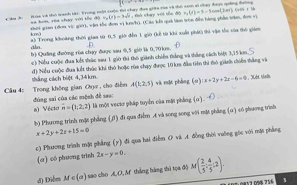 ∈tlimits _0(-x^2+4x-3)
ng đường
Cân 3: Rùa và thỏ tranh tài: Trong một cuộc thi chạy đua giữa rùa và thờ v_r(t)=5-5cos (2π t) (với t là
xa hơn, rùa chạy với tốc độ v_n(t)=3sqrt(t) , thỏ chạy với tốc độ
thời gian (đơn vị: giờ), vận tốc đơn vị km/h). (Các kết quả làm tròn đến hãng phần trăm, đơn vị
km)
a) Trong khoảng thời gian từ 0,5 giờ đến 1 giờ (kể từ khi xuất phát) thì vận tốc của thỏ giám
dần.
D.
b) Quãng đường rùa chạy được sau 0,5 giờ là 0,70km.
c) Nếu cuộc đua kết thúc sau 1 giờ thì thỏ giành chiến thắng và thắng cách biệt 3,15 km.
d) Nếu cuộc đua kết thúc khi thỏ hoặc rùa chạy được 10km đầu tiên thì thỏ giành chiến thắng và
thắng cách biệt 4,34km.
Câu 4: Trong không gian Oxyz, cho điểm A(1;2;5) và mặt phẳng (α): x+2y+2z-6=0. Xét tính
đúng sai của các mệnh đề sau:
a) Vécto vector n=(1;2;2) là một vectơ pháp tuyến của mặt phẳng (α).
b) Phương trình mặt phẳng (β) đi qua điểm A và song song với mặt phẳng (α) có phương trình
x+2y+2z+15=0
c) Phương trình mặt phẳng (y) đi qua hai điểm O và A đồng thời vuông góc với mặt phẳng
(α) có phương trình 2x-y=0.
d) Điểm M∈ (alpha ) sao cho A, O, M thẳng hàng thì tọa độ M( 2/5 ; 4/5 ;2).
DT. 0817 098 716 3