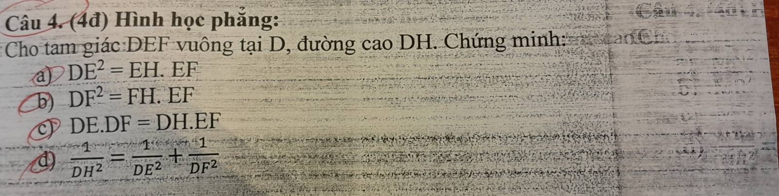 (4đ) Hình học phẳng: 
Cho tam giác DEF vuông tại D, đường cao DH. Chứng minh: 
a DE^2=EH.EF
b) DF^2=FH.EF
DE.DF=DH.EF
 (-1)/DH^2 = 1/DE^2 + 1/DF^2 