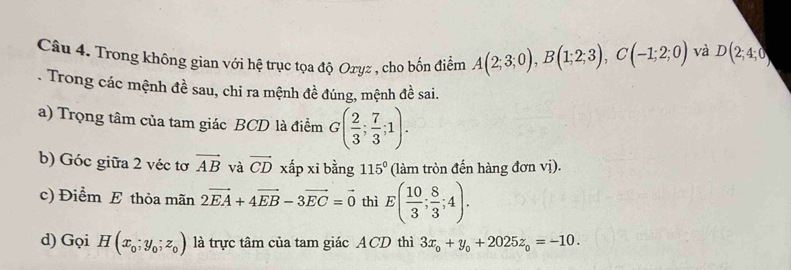 Trong không gian với hệ trục tọa độ Oxyz , cho bốn điểm A(2;3;0), B(1;2;3), C(-1;2;0)
và D(2;4;0). Trong các mệnh đề sau, chi ra mệnh đề đúng, mệnh đề sai. 
a) Trọng tâm của tam giác BCD là điểm G( 2/3 ; 7/3 ;1). 
b) Góc giữa 2 véc tơ vector AB và vector CD xấp xi bằng 115° (làm tròn đến hàng đơn vị). 
c) Điểm E thỏa mãn 2vector EA+4vector EB-3vector EC=vector 0 thì E( 10/3 ; 8/3 ;4). 
d) Gọi H(x_0;y_0;z_0) là trực tâm của tam giác ACD thì 3x_0+y_0+2025z_0=-10.