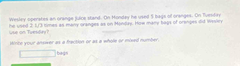 Wesley operates an orange juice stand. On Monday he used 5 bags of oranges. On Tuesday 
he used 2 1/3 times as many oranges as on Monday. How many bags of oranges did Wesley 
use on Tuesday? 
Write your answer as a fraction or as a whole or mixed number. 
bags