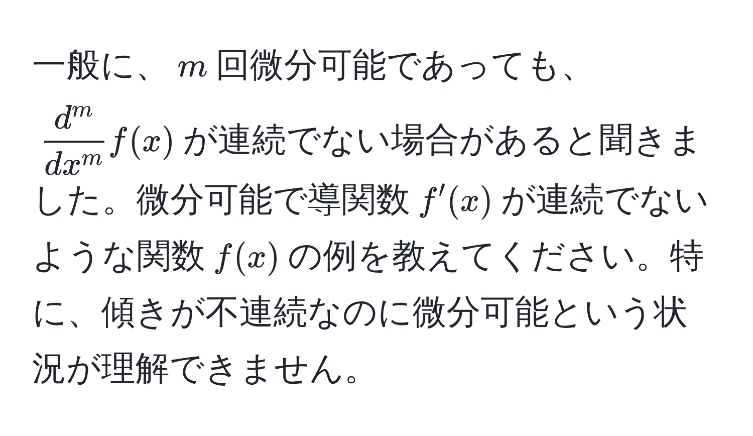 一般に、$m$回微分可能であっても、$fracd^mdx^mf(x)$が連続でない場合があると聞きました。微分可能で導関数$f'(x)$が連続でないような関数$f(x)$の例を教えてください。特に、傾きが不連続なのに微分可能という状況が理解できません。