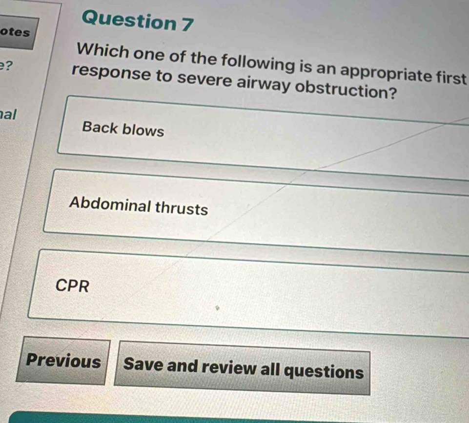 otes
Which one of the following is an appropriate first
? response to severe airway obstruction?
al
Back blows
Abdominal thrusts
CPR
Previous Save and review all questions