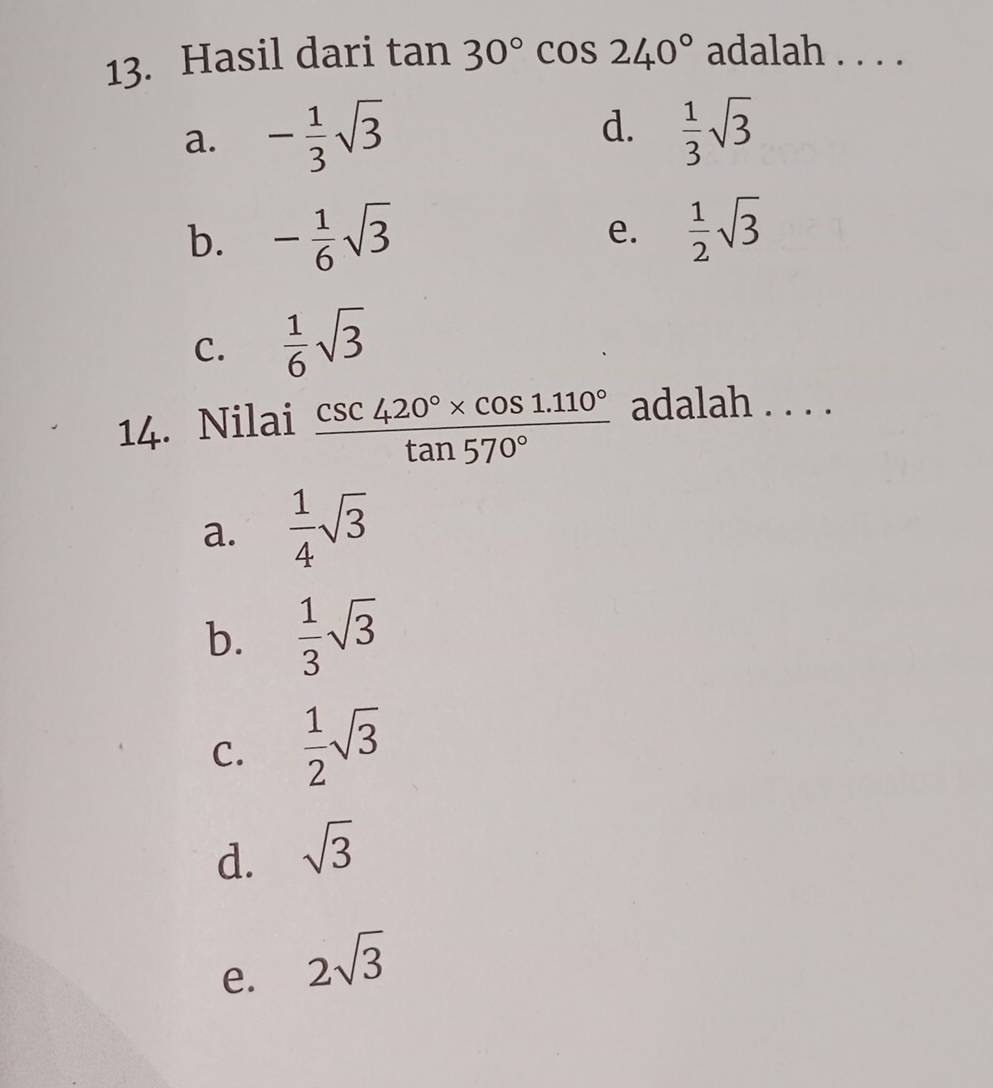 Hasil dari tan 30°cos 240° adalah . . . .
d.
a. - 1/3 sqrt(3)  1/3 sqrt(3)
b. - 1/6 sqrt(3) e.  1/2 sqrt(3)
C.  1/6 sqrt(3)
14. Nilai  (csc 420°* cos 1.110°)/tan 570°  adalah . . . .
a.  1/4 sqrt(3)
b.  1/3 sqrt(3)
C.  1/2 sqrt(3)
d. sqrt(3)
e. 2sqrt(3)