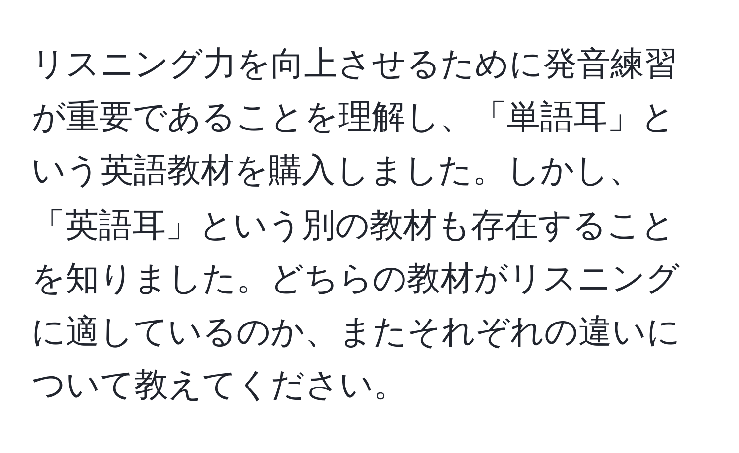 リスニング力を向上させるために発音練習が重要であることを理解し、「単語耳」という英語教材を購入しました。しかし、「英語耳」という別の教材も存在することを知りました。どちらの教材がリスニングに適しているのか、またそれぞれの違いについて教えてください。