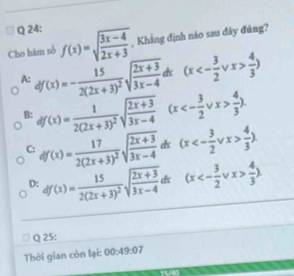 Cho hám số f(x)=sqrt(frac 3x-4)2x+3 , Khẳng định nảo sau đây đúng?
A: df(x)=-frac 152(2x+3)^2sqrt(frac 2x+3)3x-4dx(x<- 3/2 vee x> 4/3 )
B: df(x)=frac 12(2x+3)^2sqrt(frac 2x+3)3x-4(x<- 3/2 vee x> 4/3 ).
C: df(x)=frac 172(2x+3)^2sqrt(frac 2x+3)3x-4dx (x<- 3/2 vee x> 4/3 ).
D: df(x)=frac 152(2x+3)^2sqrt(frac 2x+3)3x-4dx(x<- 3/2 vee x> 4/3 ). 
Q 25:
Thời gian còn lại: 00:49:07
rL°