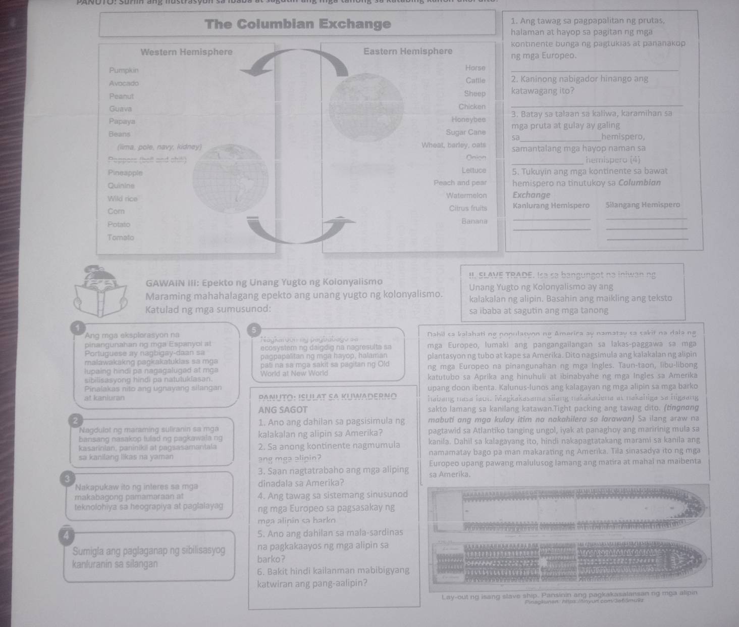 The Columbian Exchange 1. Ang tawag sa pagpapalitan ng prutas,
laman at hayop sa pagitan ng mga
ntnente bunga ng pagtukias at pananakop
mga Europeo.
_
Kaninong nabigador hinango ang
tawagang ito?
_
Batay sa talaan sa kaliwa, karamihan sa
_
ga pruta at gulay ay galing
hemispero
mantalang mga hayop naman sa
_hemispero (4)
Tukuyin ang mga kontinente sa bawat
emispero na tinutukoy sa Columbian
xchange
_
_
anlurang Hemispero Silangang Hemispero
_
_
_
!I. SLAVE TRADE. Isə sə bangungot nə iniwan ng
GAWAIN III: Epekto ng Unang Yugto ng Kolonyalismo
Unang Yugto ng Kolonyalismo ay ang
Maraming mahahalagang epekto ang unang yugto ng kolonyalismo. kalakalan ng alipin. Basahin ang maikling ang teksto
Katulad ng mga sumusunod: sa ibaba at sagutin ang mga tanong
Ang mga eksplorasyon na Dahil sa kalahati ng populasyon ng America ay namatay sa sakit na dala ng
Naykaroón ny págbabagó s=
pinangunahan ng mga Espanyol at ecosystem ng daigdig na nagresulta sa mga Europeo, lumaki ang pangangailangan sa lakas-paggawa sa mga
Portuguese ay nagbigay-daan sa pagpapalitan ng mga hayop, halaman plantasyon ng tubo at kape sa Amerika. Dito nagsimula ang kalakalan ng alipin
maiawakakng pagkakatuklas sa mga pati na sa mga sakit sa pagitan ng Old
lupaing hindi pa nagagaluged at mga World at New World ng mga Europeo na pinangunahan ng mga Ingles. Taun-taon, libu-libong
sibilisasyong hindi pa natutuklasan. katutubo sa Aprika ang hinuhuli at ibinabyahe ng mga Ingles sa Amerika
Pinalakas nito ang ugnayang silangan upang doon ibenta. Kalunus-lunos ang kalagayan ng mga alipin sa mga barko
at kaniuran Panuto: isulat sA Kuwaderno habang nasa laot. Miagkakasama silang nakakadena at nakahiga sa higaang
ANG SAGOT sakto lamang sa kanilang katawan.Tight packing ang tawag dito. (tngnɑng
1. Ano ang dahilan sa pagsisimula ng mabuti ong mgø kulαy itim nα nαkahilera so lɑrɑwɑn) Sa ilang araw na
Nagdulot ng maraming suliranin sa mga
bansang nasakop tulad ng pagkawala ng kalakalan ng alipin sa Amerika? pagtawid sa Atlantiko tanging ungol, iyak at panaghoy ang maririnig mula sa
kasarinian, paninikil at pagsasamantala 2. Sa anong kontinente nagmumula kanila. Dahil sa kalagayang ito, hindi nakapagtatakang marami sa kanila ang
sa kanilang likas na yaman namamatay bago pa man makarating ng Amerika. Tila sinasadya ito ng mga
ang mga alipin?
Europeo upang pawang malulusog lamang ang matira at mahal na maibenta
3. Saan nagtatrabaho ang mga aliping sa Amerika.
Nakapukaw ito ng interes sa mga dinadala sa Amerika?
makabagong pamamaraan at 4. Ang tawag sa sistemang sinusunod
teknolohiya sa heograpiya at paglalayag ng mga Europeo sa pagsasakay ng
mga alipin sa barko
a 5. Ano ang dahilan sa mala-sardinas
Sumigla ang paglaganap ng sibilisasyog na pagkakaayos ng mga alipin sa
kanluranin sa silangan barko?
6. Bakit hindi kailanman mabibigyang
katwiran ang pang-aalipin?
Lay-out ng isang slave ship. Pansinin ang pagkakasalansan ng mga alipin
Pinaglunen: https:/inyur com/3a65mu9z