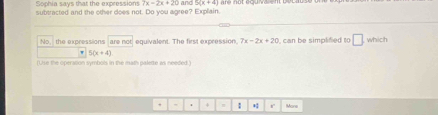 7x=2x+20 and 5(x+4)
Sophia says that the expressions subtracted and the other does not. Do you agree? Explain. 
No the expressions are not equivalent. The first expression. 7x-2x+20 can be simplified to □ which 
, 5(x+4)
(Use the operation symbols in the math palette as needed.) 
: r Mone