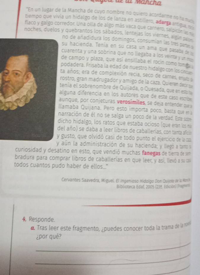 Te lừ Marcha
"En un lugar de la Mancha de cuyo nombre no quiero acordanme no ha mud
tiempo que vivía un hidalgo de los de lanza en astillero, adarça antígua, nó
flaco y galgo corredor. Una olla de algo más vaca que carnero, salpicón las na
noches, duelos y quebrantos los sábados, lentejas los vientes, algúm palon
no de añadidura los domingos, consumían las tres partess
su hacienda. Tenía en su casa un ama que pasata de 
cuarenta y una sobrina que no llegaba a los veinte y un mos
de campo y plaza, que así ensillaba ell rocín como tomaa 
podadera. Frisaba la edad de nuestro hidalgo con los cre
ta años; era de complexión recia, seco de cares, enut a
rostro, gran madrugador y amigo de la caza. Quieren deor pa
tenía el sobrenombre de Quijada, o Quesada, que en est la
alguna diferencia en los autores que de este casó escrbe
aunque, por conjeturas verosímiles, se deja entender que 
lamaba Quijana. Pero esto importa poco, basta que en 
arración de él no se salga un poco de la verdad. Este sobre
icho hidalgo, los ratos que estaba ocioso (que eran los ná
el año) se daba a leer libros de caballerías, con tanta añción
gusto, que olvidó casi de todo punto el ejercicio de la can
y aún la administración de su hacienda; y llegó a tano s
curiosidad y desatino en esto, que vendió muchas fanegas de tierra de sen
bradura para comprar libros de caballerías en que leer, y así, llevó a su cas
todos cuantos pudo haber de ellos..."
Cervantes Saavedra, Míguel. El Ingeníoso Hidoligo Don Quijore de la Non
Biblioteca Edaf, 2005 (23ª Edición) Pagnen)
4. Responde.
a Tras leer este fragmento, ¿puedes conocer toda la trama de la muvl
_
¿por qué?
_
_