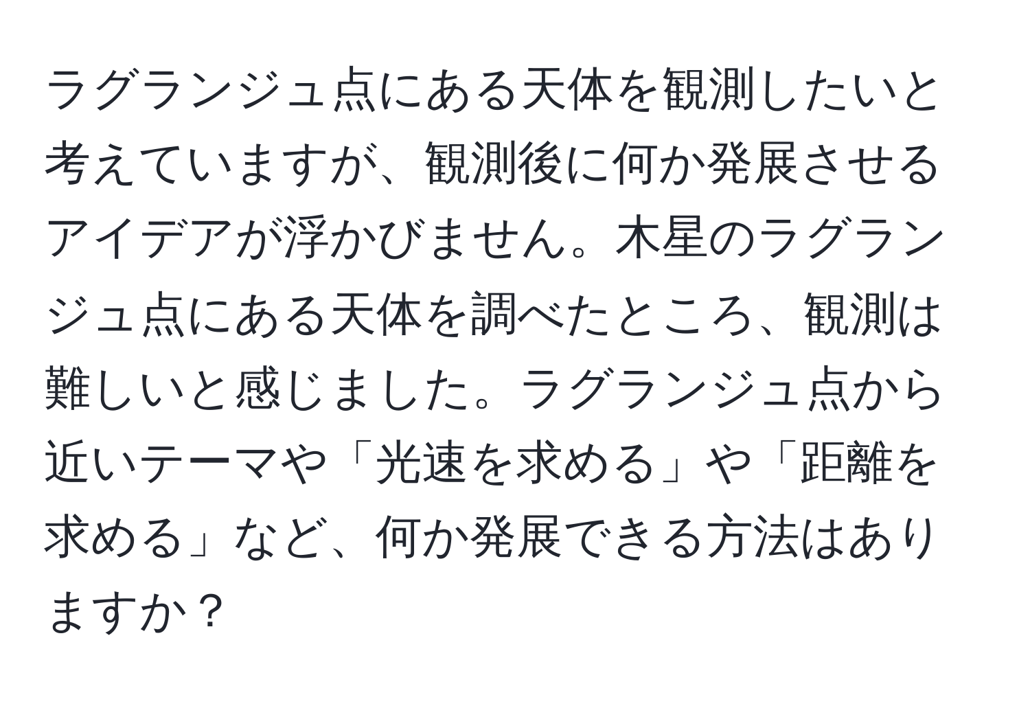 ラグランジュ点にある天体を観測したいと考えていますが、観測後に何か発展させるアイデアが浮かびません。木星のラグランジュ点にある天体を調べたところ、観測は難しいと感じました。ラグランジュ点から近いテーマや「光速を求める」や「距離を求める」など、何か発展できる方法はありますか？