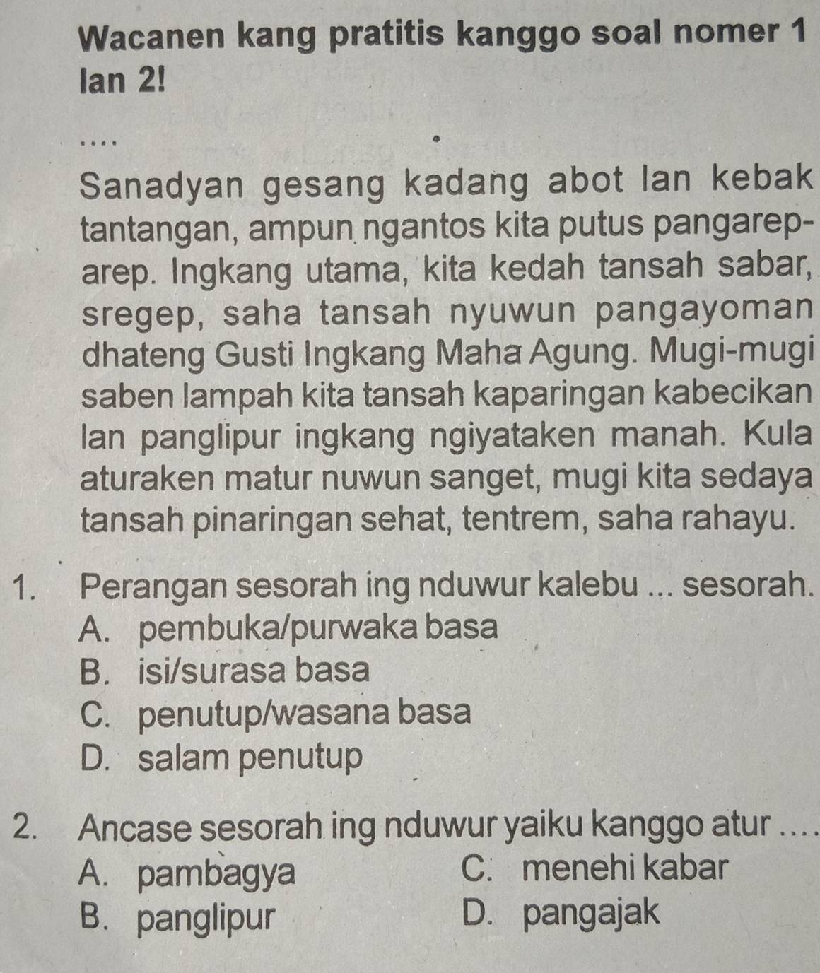 Wacanen kang pratitis kanggo soal nomer 1
Ian 2!
_....
Sanadyan gesang kadang abot lan kebak
tantangan, ampun ngantos kita putus pangarep-
arep. Ingkang utama, kita kedah tansah sabar,
sregep, saha tansah nyuwun pangayoman
dhateng Gusti Ingkang Maha Agung. Mugi-mugi
saben lampah kita tansah kaparingan kabecikan
lan panglipur ingkang ngiyataken manah. Kula
aturaken matur nuwun sanget, mugi kita sedaya
tansah pinaringan sehat, tentrem, saha rahayu.
1. Perangan sesorah ing nduwur kalebu ... sesorah.
A. pembuka/purwaka basa
B. isi/surasa basa
C. penutup/wasana basa
D. salam penutup
2. Ancase sesorah ing nduwur yaiku kanggo atur …
A. pambagya C. menehi kabar
B. panglipur D. pangajak