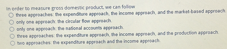 In order to measure gross domestic product, we can follow
three approaches: the expenditure approach, the income approach, and the market-based approach.
only one approach: the circular flow approach.
only one approach: the national accounts approach.
three approaches: the expenditure approach, the income approach, and the production approach.
two approaches: the expenditure approach and the income approach.