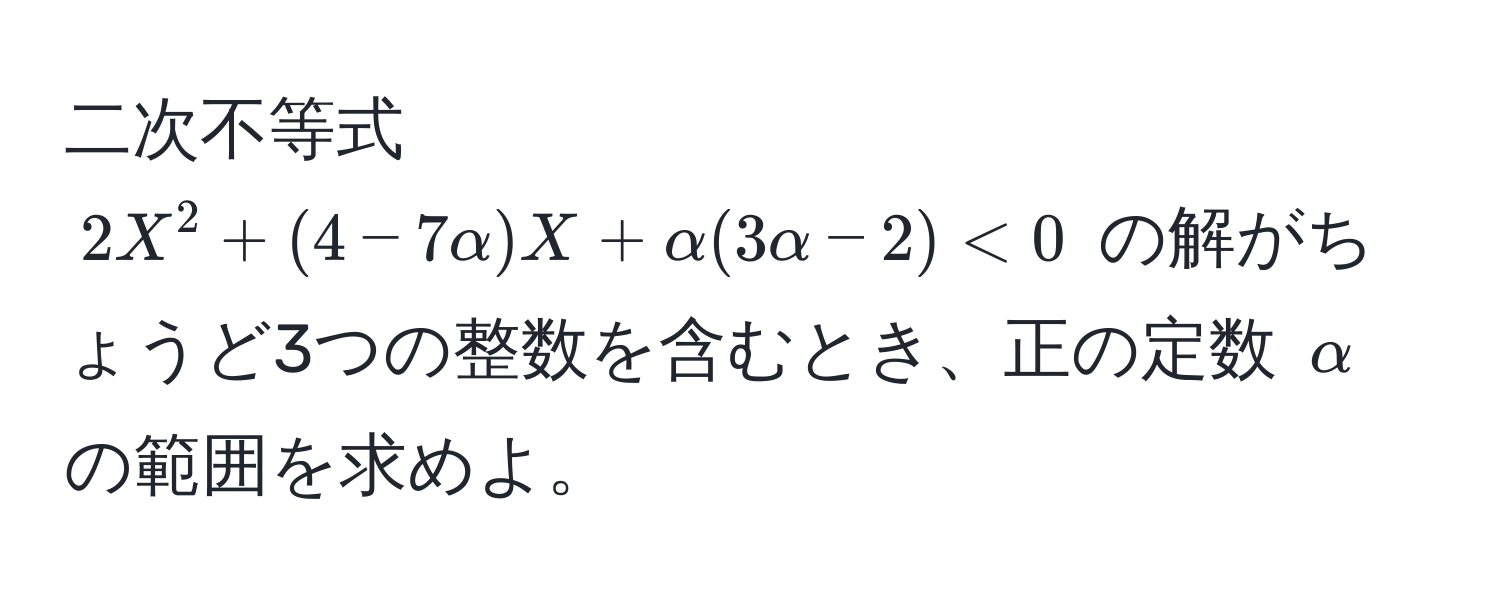 二次不等式 $2X^2 + (4 - 7alpha)X + alpha(3alpha - 2) < 0$ の解がちょうど3つの整数を含むとき、正の定数 $alpha$ の範囲を求めよ。