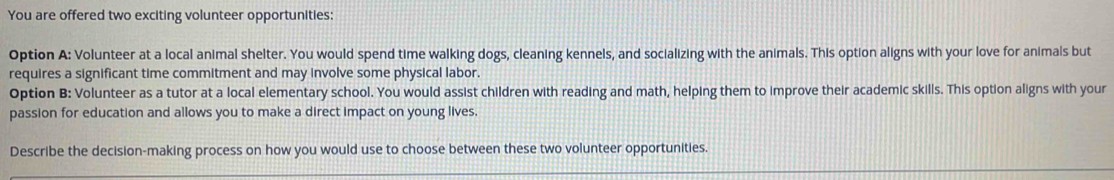 You are offered two exciting volunteer opportunities: 
Option A: Volunteer at a local animal shelter. You would spend time walking dogs, cleaning kennels, and socializing with the animals. This option aligns with your love for animals but 
requires a significant time commitment and may involve some physical labor. 
Option B: Volunteer as a tutor at a local elementary school. You would assist children with reading and math, helping them to improve their academic skills. This option aligns with your 
passion for education and allows you to make a direct impact on young lives. 
Describe the decision-making process on how you would use to choose between these two volunteer opportunities.