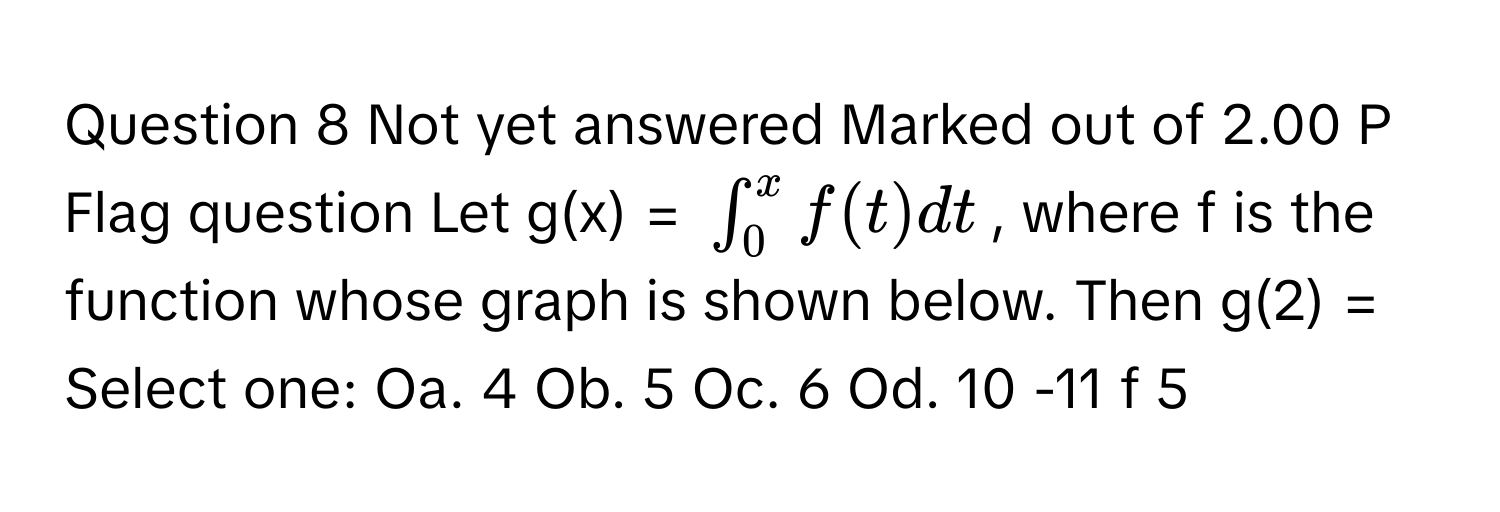 Not yet answered Marked out of 2.00 P Flag question Let g(x) = $∈t_0^x f(t) dt$, where f is the function whose graph is shown below. Then g(2) = Select one: Oa. 4 Ob. 5 Oc. 6 Od. 10 -11 f 5