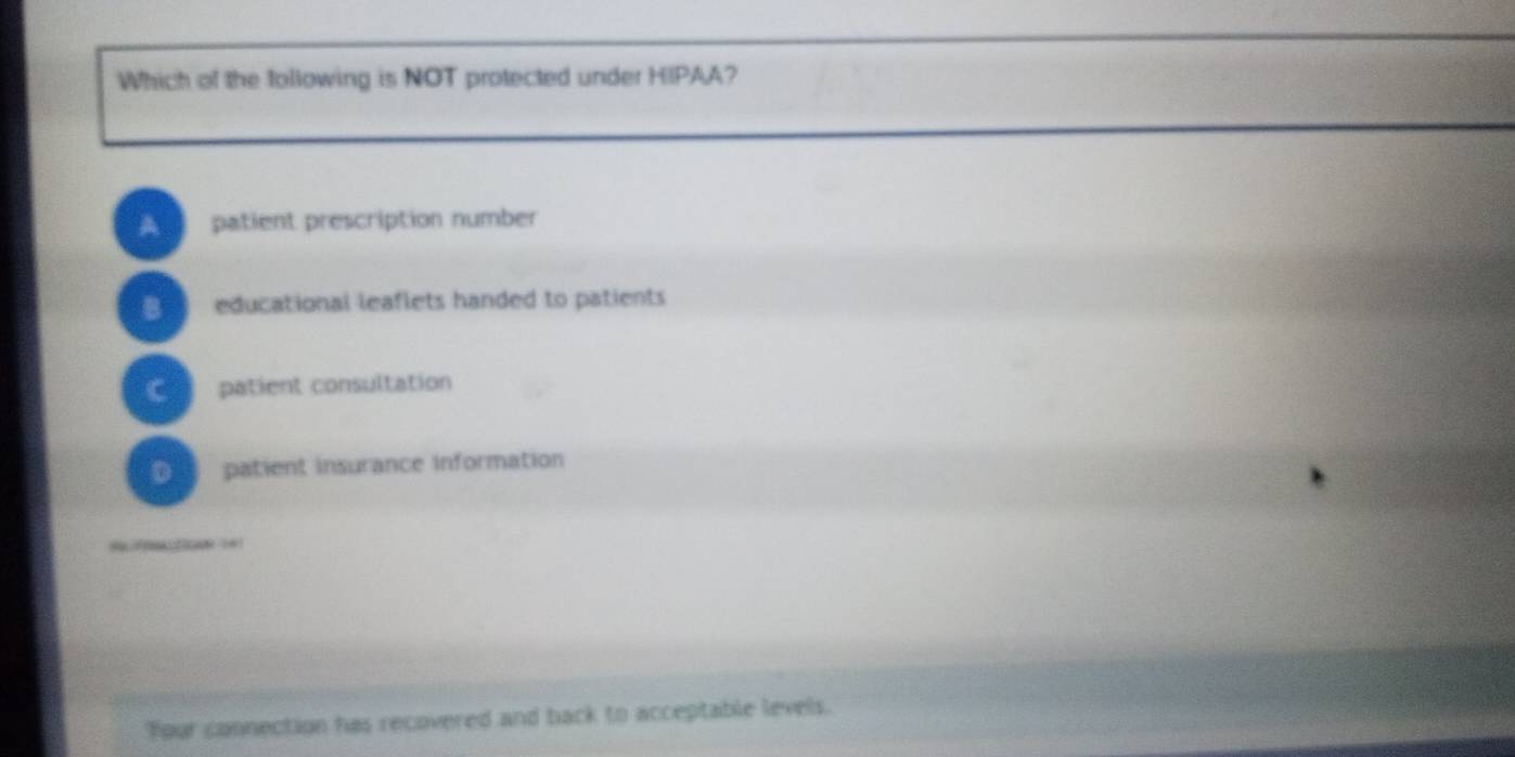 Which of the following is NOT protected under HIPAA?
A patient prescription number
B educational leaflets handed to patients
C patient consultation
D patient insurance information
??? ?0
Your connection has recovered and back to acceptable levels.