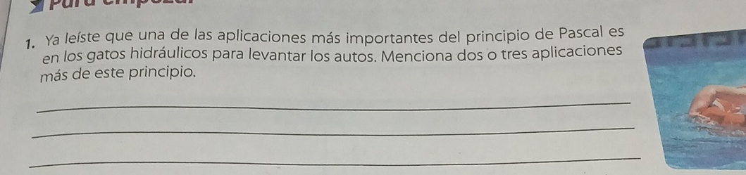 Ya leíste que una de las aplicaciones más importantes del principio de Pascal es 
en los gatos hidráulicos para levantar los autos. Menciona dos o tres aplicaciones 
más de este principio. 
_ 
_ 
_