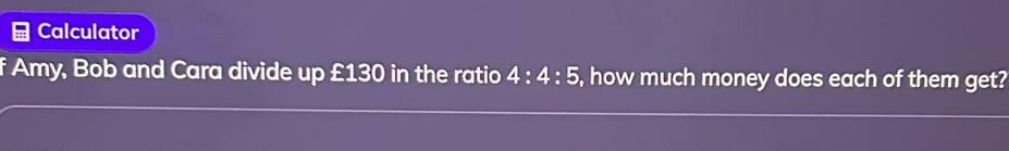 Calculator 
f Amy, Bob and Cara divide up £130 in the ratio 4:4:5 , how much money does each of them get?