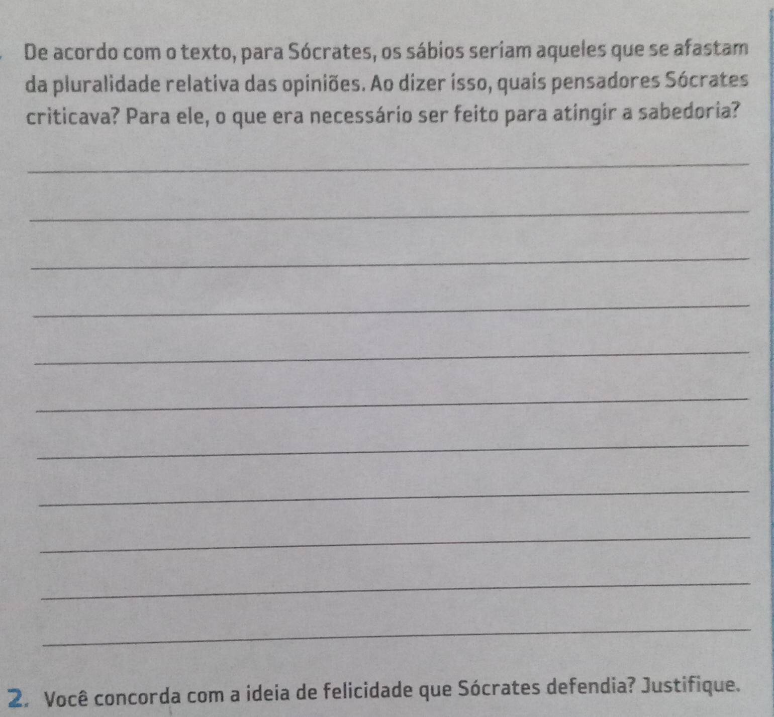 De acordo com o texto, para Sócrates, os sábios seriam aqueles que se afastam 
da pluralidade relativa das opiniões. Ao dizer isso, quais pensadores Sócrates 
criticava? Para ele, o que era necessário ser feito para atingir a sabedoria? 
_ 
_ 
_ 
_ 
_ 
_ 
_ 
_ 
_ 
_ 
_ 
2. Você concorda com a ideia de felicidade que Sócrates defendia? Justifique.