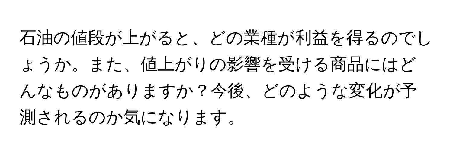 石油の値段が上がると、どの業種が利益を得るのでしょうか。また、値上がりの影響を受ける商品にはどんなものがありますか？今後、どのような変化が予測されるのか気になります。