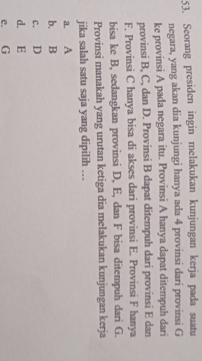 Seorang presiden ingin melakukan kunjungan kerja pada suatu
negara, yang akan dia kunjungi hanya ada 4 provinsi dari provinsi G
ke provinsi A pada negara itu. Provinsi A hanya dapat ditempuh dari
provinsi B, C, dan D. Provinsi B dapat ditempuh dari provinsi E dan
F. Provinsi C hanya bisa di akses dari provinsi E. Provinsi F hanya
bisa ke B, sedangkan provinsi D, E, dan F bisa ditempuh dari G.
Provinsi manakah yang urutan ketiga dia melakukan kunjungan kerja
jika salah satu saja yang dipilih …..
a. A
b. B
c. D
d. E
e. G