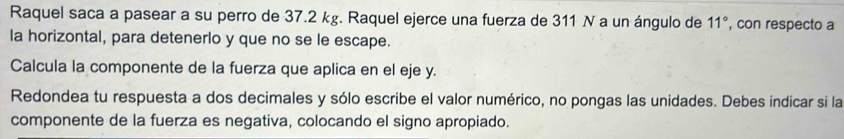 Raquel saca a pasear a su perro de 37.2 kg. Raquel ejerce una fuerza de 311 N a un ángulo de 11° , con respecto a 
la horizontal, para detenerlo y que no se le escape. 
Calcula la componente de la fuerza que aplica en el eje y. 
Redondea tu respuesta a dos decimales y sólo escribe el valor numérico, no pongas las unidades. Debes indicar si la 
componente de la fuerza es negativa, colocando el signo apropiado.