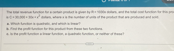 The total revenue function for a certain product is given by R=1030x dollars, and the total cost function for this pro 
is C=30,000+30x+x^2 dollars, where x is the number of units of the product that are produced and sold. 
a. Which function is quadratic, and which is linear? 
b. Find the profit function for this product from these two functions 
c. Is the profit function a linear function, a quadratic function, or neither of these?