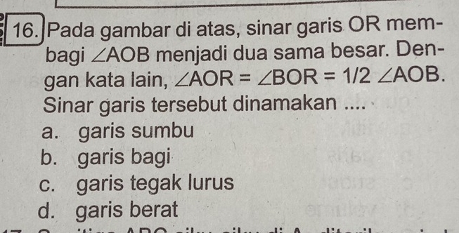 Pada gambar di atas, sinar garis OR mem-
bagi ∠ AOB menjadi dua sama besar. Den-
gan kata lain, ∠ AOR=∠ BOR=1/2∠ AOB. 
Sinar garis tersebut dinamakan ....
a. garis sumbu
b. garis bagi
c. garis tegak lurus
d. garis berat