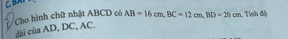 BAP 
Cho hình chữ nhật ABCD có AB=16cm, BC=12cm, BD=20cm. Tính độ 
dài của AD, DC, AC.