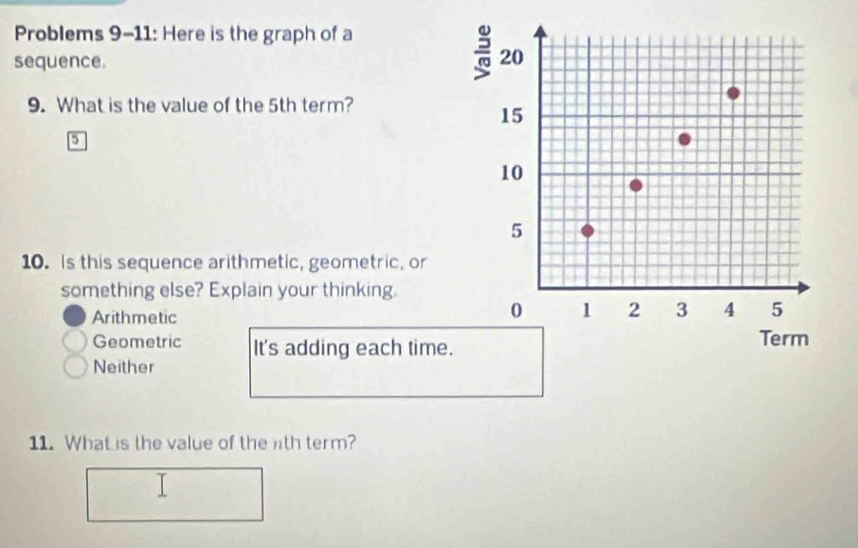 Problems 9-11: Here is the graph of a
sequence.
= 20
9. What is the value of the 5th term?
15
5
10
5
10. Is this sequence arithmetic, geometric, or
something else? Explain your thinking.
Arithmetic
0 1 2 3 4 5
Geometric It's adding each time. Term
Neither
11. What is the value of the th term?