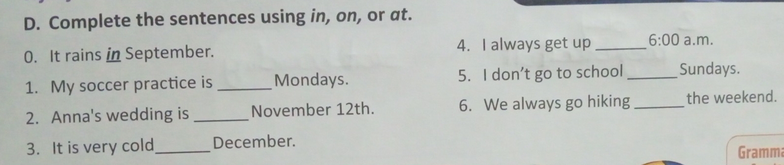 Complete the sentences using in, on, or at. 
6:00 
4. I always get up _a.m. 
0. It rains in September. 
1. My soccer practice is _5. I don’t go to school_ 
Sundays. 
Mondays. 
2. Anna's wedding is _November 12th. 6. We always go hiking_ 
the weekend. 
3. It is very cold_ December. 
Gramm